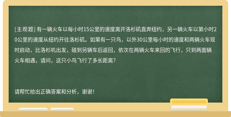 有一辆火车以每小时15公里的速度离开洛杉矶直奔纽约，另一辆火车以第小时20公里的速度从纽约开往洛杉矶。如果有一只鸟，以外30公里每小时的速度和两辆火车现时启动，比洛杉叽出发，碰到另辆车后返回，依次在两辆火车来回的飞行，只到两面辆火车相遇，请问，这只小鸟飞行了多长距离？请帮忙给出正确答案和分析，谢谢！