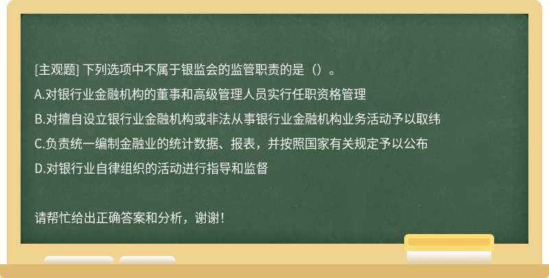 下列选项中不属于银监会的监管职责的是（）。 A.对银行业金融机构的董事和高级管理人员实行任职资格管理B.对擅自设立银行业金融机构或非法从事银行业金融机构业务活动予以取纬C.负责统一编制金融业的统计数据、报表，并按照国家有关规定予以公布D.对银行业自律组织的活动进行指导和监督请帮忙给出正确答案和分析，谢谢！