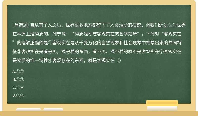 自从有了人之后，世界很多地方都留下了人类活动的痕迹，但我们还是认为世界在本质上是物质的。列宁说：“物质是标志客观实在的哲学范畴”，下列对“客观实在”的理解正确的是①客观实在是从千变万化的自然现象和社会现象中抽象出来的共同特征②客观实在是看得见，摸得着的东西，看不见、摸不着的就不是客观实在③客观实在是物质的惟一特性④客观存在的东西，就是客观实在（）