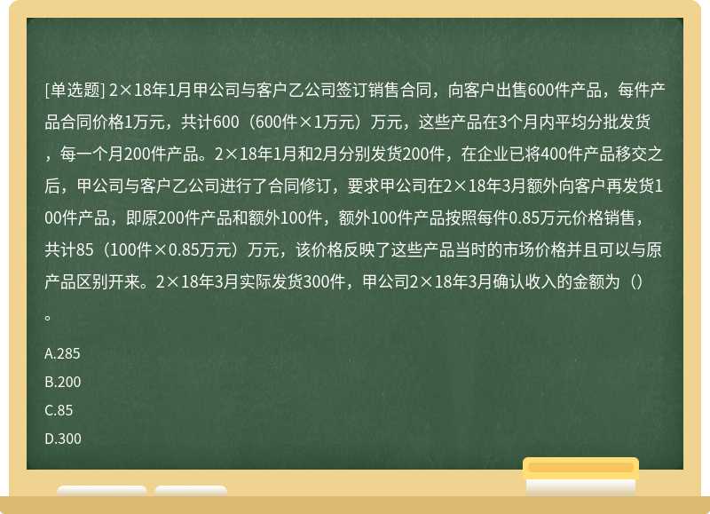 2×18年1月甲公司与客户乙公司签订销售合同，向客户出售600件产品，每件产品合同价格1万元，共计600（600件×1万元）万元，这些产品在3个月内平均分批发货，每一个月200件产品。2×18年1月和2月分别发货200件，在企业已将400件产品移交之后，甲公司与客户乙公司进行了合同修订，要求甲公司在2×18年3月额外向客户再发货100件产品，即原200件产品和额外100件，额外100件产品按照每件0.85万元价格销售，共计85（100件×0.85万元）万元，该价格反映了这些产品当时的市场价格并且可以与原产品区别开来。2×18年3月实际发货300件，甲公司2×18年3月确认收入的金额为（）。