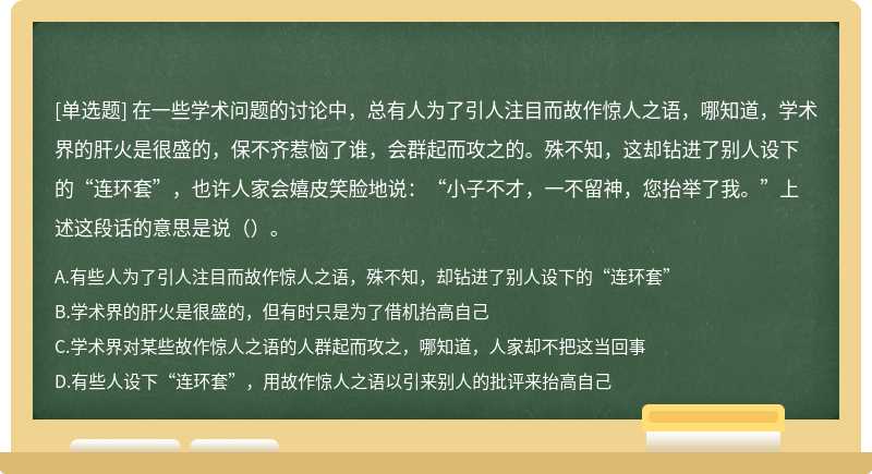 在一些学术问题的讨论中，总有人为了引人注目而故作惊人之语，哪知道，学术界的肝火是很盛的，保不齐惹恼了谁，会群起而攻之的。殊不知，这却钻进了别人设下的“连环套”，也许人家会嬉皮笑脸地说：“小子不才，一不留神，您抬举了我。”上述这段话的意思是说（）。