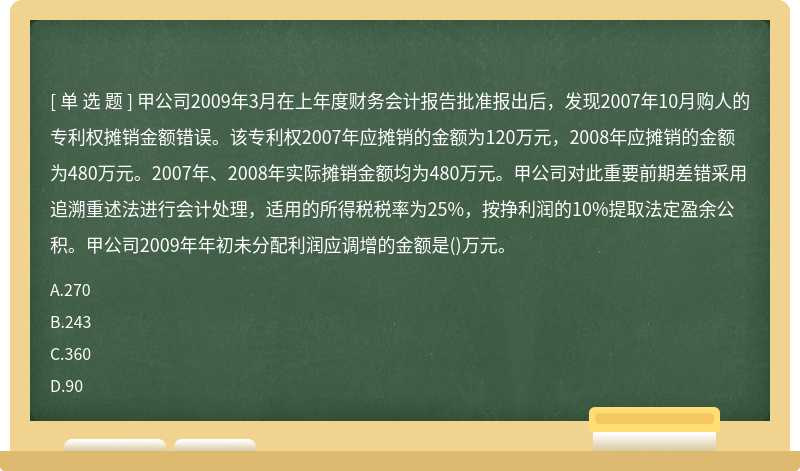 甲公司2009年3月在上年度财务会计报告批准报出后，发现2007年10月购人的专利权摊销金额错误。该专利权2007年应摊销的金额为120万元，2008年应摊销的金额为480万元。2007年、2008年实际摊销金额均为480万元。甲公司对此重要前期差错采用追溯重述法进行会计处理，适用的所得税税率为25%，按挣利润的10%提取法定盈余公积。甲公司2009年年初未分配利润应调增的金额是()万元。