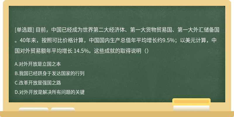 目前，中国已经成为世界第二大经济体、第一大货物贸易国、第一大外汇储备国。40年来，按照可比价格计算，中国国内生产总值年平均增长约9.5%；以美元计算，中国对外贸易额年平均增长 14.5%。这些成就的取得说明（）