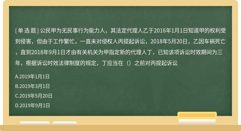 公民甲为无民事行为能力人，其法定代理人乙于2016年1月1日知道甲的权利受到侵害，但由于工作繁忙，一直未对侵权人丙提起诉讼，2018年5月20日，乙因车祸死亡，直到2018年9月1日才由有关机关为甲指定新的代理人丁，已知该项诉讼时效期间为三年，根据诉讼时效法律制度的规定，丁应当在（）之前对丙提起诉讼