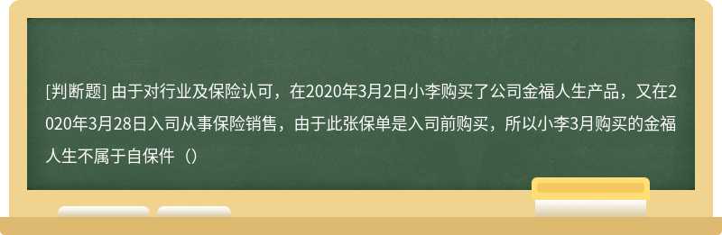 由于对行业及保险认可，在2020年3月2日小李购买了公司金福人生产品，又在2020年3月28日入司从事保险销售，由于此张保单是入司前购买，所以小李3月购买的金福人生不属于自保件（）