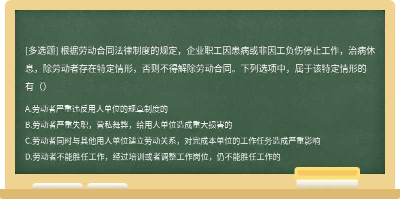 根据劳动合同法律制度的规定，企业职工因患病或非因工负伤停止工作，治病休息，除劳动者存在特定情形，否则不得解除劳动合同。下列选项中，属于该特定情形的有（）