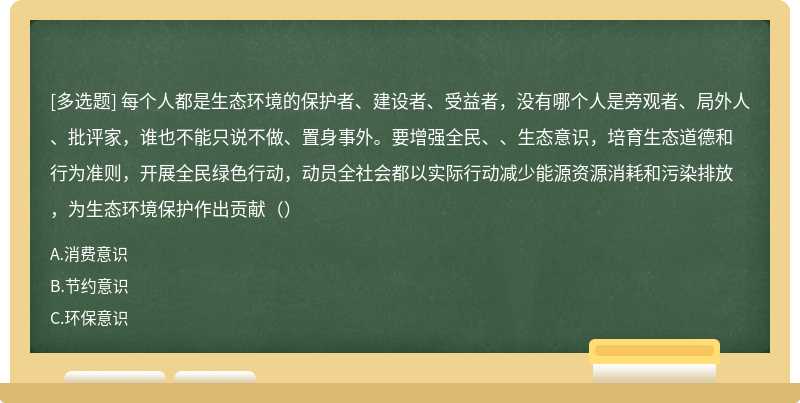 每个人都是生态环境的保护者、建设者、受益者，没有哪个人是旁观者、局外人、批评家，谁也不能只说不做、置身事外。要增强全民、、生态意识，培育生态道德和行为准则，开展全民绿色行动，动员全社会都以实际行动减少能源资源消耗和污染排放，为生态环境保护作出贡献（）