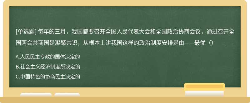 每年的三月，我国都要召开全国人民代表大会和全国政治协商会议，通过召开全国两会共商国是凝聚共识，从根本上讲我国这样的政治制度安排是由——最优（）