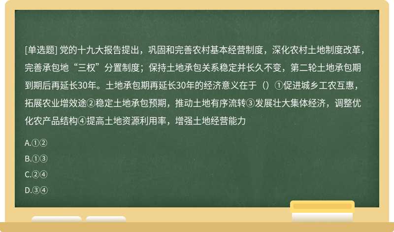 党的十九大报告提出，巩固和完善农村基本经营制度，深化农村土地制度改革，完善承包地“三权”分置制度；保持土地承包关系稳定并长久不变，第二轮土地承包期到期后再延长30年。土地承包期再延长30年的经济意义在于（）①促进城乡工农互惠，拓展农业增效途②稳定土地承包预期，推动土地有序流转③发展壮大集体经济，调整优化农产品结构④提高土地资源利用率，增强土地经营能力