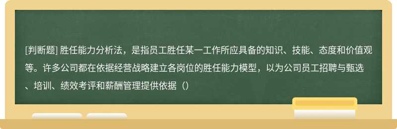 胜任能力分析法，是指员工胜任某一工作所应具备的知识、技能、态度和价值观等。许多公司都在依据经营战略建立各岗位的胜任能力模型，以为公司员工招聘与甄选、培训、绩效考评和薪酬管理提供依据（）