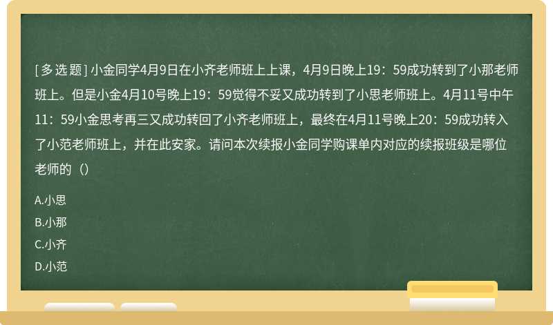 小金同学4月9日在小齐老师班上上课，4月9日晚上19：59成功转到了小那老师班上。但是小金4月10号晚上19：59觉得不妥又成功转到了小思老师班上。4月11号中午11：59小金思考再三又成功转回了小齐老师班上，最终在4月11号晚上20：59成功转入了小范老师班上，并在此安家。请问本次续报小金同学购课单内对应的续报班级是哪位老师的（）