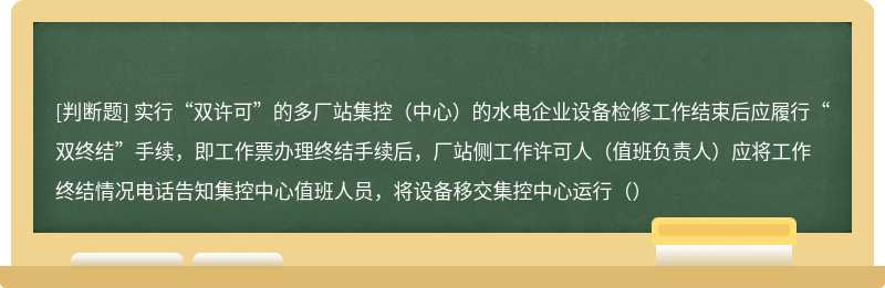 实行“双许可”的多厂站集控（中心）的水电企业设备检修工作结束后应履行“双终结”手续，即工作票办理终结手续后，厂站侧工作许可人（值班负责人）应将工作终结情况电话告知集控中心值班人员，将设备移交集控中心运行（）