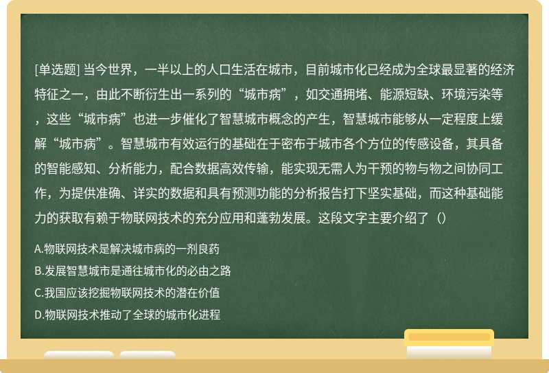 当今世界，一半以上的人口生活在城市，目前城市化已经成为全球最显著的经济特征之一，由此不断衍生出一系列的“城市病”，如交通拥堵、能源短缺、环境污染等，这些“城市病”也进一步催化了智慧城市概念的产生，智慧城市能够从一定程度上缓解“城市病”。智慧城市有效运行的基础在于密布于城市各个方位的传感设备，其具备的智能感知、分析能力，配合数据高效传输，能实现无需人为干预的物与物之间协同工作，为提供准确、详实的数据和具有预测功能的分析报告打下坚实基础，而这种基础能力的获取有赖于物联网技术的充分应用和蓬勃发展。这段文字主要介绍了（）