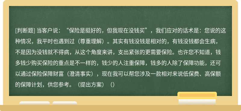 当客户说：“保险是挺好的，但我现在没钱买”，我们应对的话术是：您说的这种情况，我平时也遇到过（尊重理解）。其实有钱没钱是相对的，有钱没钱都会生病，不是因为没钱就不得病，从这个角度来讲，支出紧张的更需要保险。也许您不知道，钱多钱少购买保险的重点是不一样的，钱少的人注重保障，钱多的人除了保障功能，还可以通过保险保障财富（澄清事实），现在我可以帮您涉及一款相对来说低保费、高保额的保障计划，供您参考。（提出方案）（）