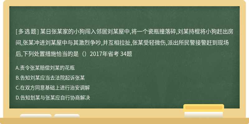 某日张某家的小狗闯入邻居刘某屋中,将一个瓷瓶撞落碎,刘某持棍将小狗赶出房间,张某冲进刘某屋中与其激烈争吵,并互相拉扯,张某受轻微伤,派出所民警接警赶到现场后,下列处置措施恰当的是（）2017年省考 34题