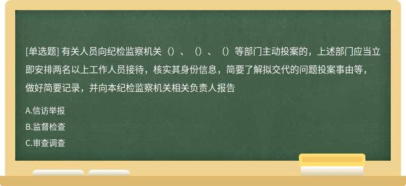 有关人员向纪检监察机关（）、（）、（）等部门主动投案的，上述部门应当立即安排两名以上工作人员接待，核实其身份信息，简要了解拟交代的问题投案事由等，做好简要记录，并向本纪检监察机关相关负责人报告