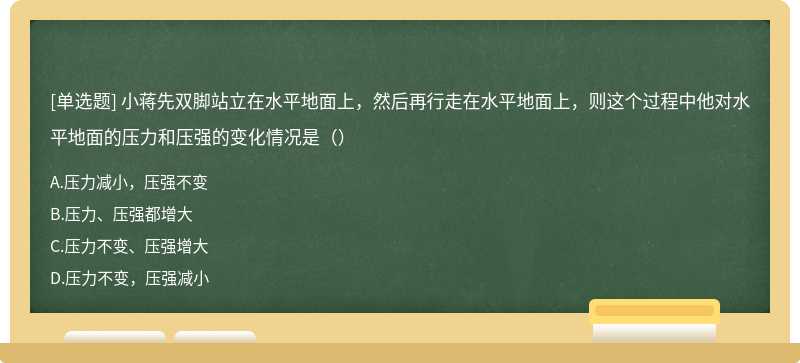 小蒋先双脚站立在水平地面上，然后再行走在水平地面上，则这个过程中他对水平地面的压力和压强的变化情况是（）