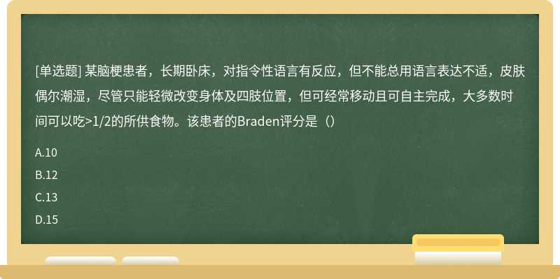 某脑梗患者，长期卧床，对指令性语言有反应，但不能总用语言表达不适，皮肤偶尔潮湿，尽管只能轻微改变身体及四肢位置，但可经常移动且可自主完成，大多数时间可以吃>1/2的所供食物。该患者的Braden评分是（）