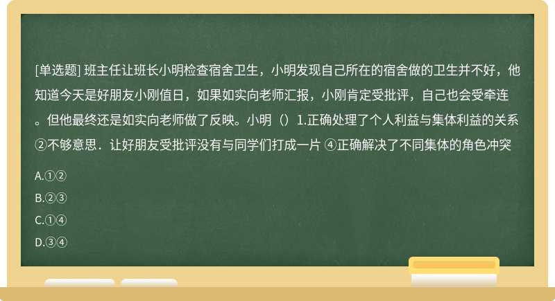 班主任让班长小明检查宿舍卫生，小明发现自己所在的宿舍做的卫生并不好，他知道今天是好朋友小刚值日，如果如实向老师汇报，小刚肯定受批评，自己也会受牵连。但他最终还是如实向老师做了反映。小明（）1.正确处理了个人利益与集体利益的关系 ②不够意思．让好朋友受批评没有与同学们打成一片 ④正确解决了不同集体的角色冲突