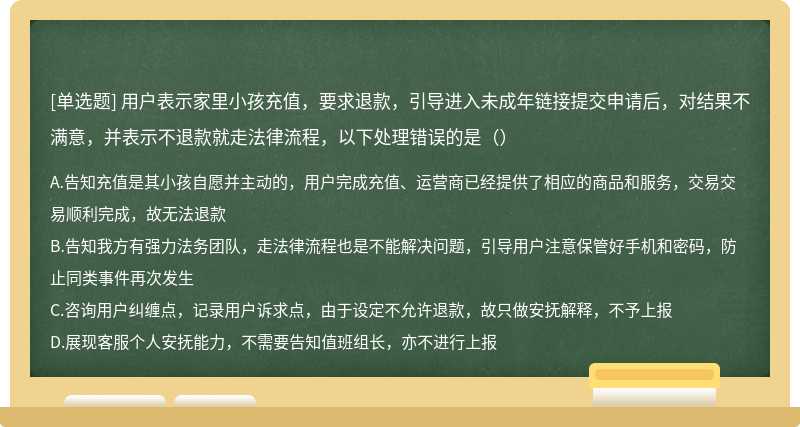 用户表示家里小孩充值，要求退款，引导进入未成年链接提交申请后，对结果不满意，并表示不退款就走法律流程，以下处理错误的是（）