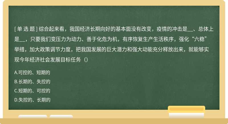 综合起来看，我国经济长期向好的基本面没有改变，疫情的冲击是__、总体上是__，只要我们变压力为动力、善于化危为机，有序恢复生产生活秩序，强化“六稳”举措，加大政策调节力度，把我国发展的巨大潜力和强大动能充分释放出来，就能够实现今年经济社会发展目标任务（）