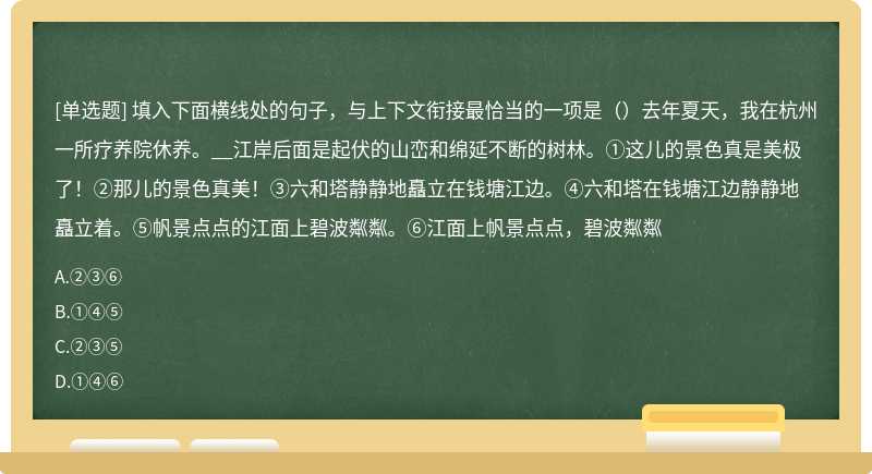 填入下面横线处的句子，与上下文衔接最恰当的一项是（）去年夏天，我在杭州一所疗养院休养。__江岸后面是起伏的山峦和绵延不断的树林。①这儿的景色真是美极了！②那儿的景色真美！③六和塔静静地矗立在钱塘江边。④六和塔在钱塘江边静静地矗立着。⑤帆景点点的江面上碧波粼粼。⑥江面上帆景点点，碧波粼粼