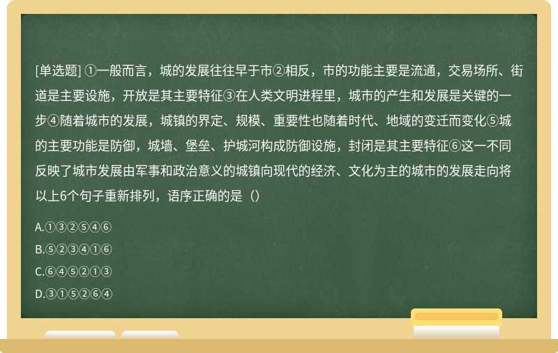 ①一般而言，城的发展往往早于市②相反，市的功能主要是流通，交易场所、街道是主要设施，开放是其主要特征③在人类文明进程里，城市的产生和发展是关键的一步④随着城市的发展，城镇的界定、规模、重要性也随着时代、地域的变迁而变化⑤城的主要功能是防御，城墙、堡垒、护城河构成防御设施，封闭是其主要特征⑥这一不同反映了城市发展由军事和政治意义的城镇向现代的经济、文化为主的城市的发展走向将以上6个句子重新排列，语序正确的是（）