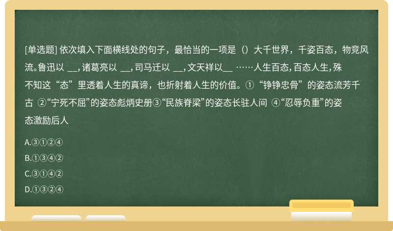 依次填入下面横线处的句子，最恰当的一项是（）大千世界，千姿百态，物竞风流。鲁迅以 __，诸葛亮以 __，司马迁以 __，文天祥以__ ……人生百态，百态人生，殊不知这“态”里透着人生的真谛，也折射着人生的价值。①“铮铮忠骨”的姿态流芳千古 ②“宁死不屈”的姿态彪炳史册③“民族脊梁”的姿态长驻人间 ④“忍辱负重”的姿态激励后人