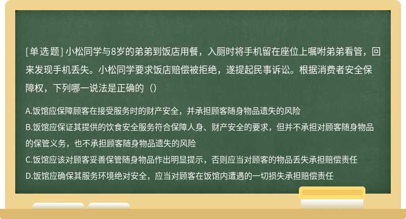 小松同学与8岁的弟弟到饭店用餐，入厕时将手机留在座位上嘱咐弟弟看管，回来发现手机丢失。小松同学要求饭店赔偿被拒绝，遂提起民事诉讼。根据消费者安全保障权，下列哪一说法是正确的（）