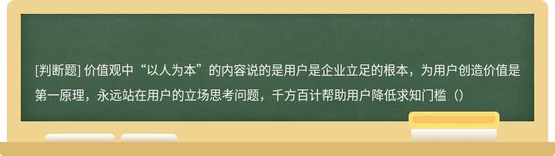 价值观中“以人为本”的内容说的是用户是企业立足的根本，为用户创造价值是第一原理，永远站在用户的立场思考问题，千方百计帮助用户降低求知门槛（）