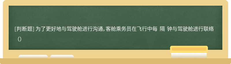 为了更好地与驾驶舱进行沟通，客舱乘务员在飞行中每 隔 钟与驾驶舱进行联络（）