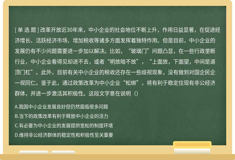 改革开放近30年来，中小企业的社会地位不断上升，作用日益显著，在促进经济增长、活跃经济市场、增加税收等诸多方面发挥着独特作用。但是目前，中小企业的发展仍有不少问题需要进一步加以解决。比如，“玻璃门”问题凸显，在一些行政垄断行业，中小企业看得见却进不去，或者“明放暗不放”，“上面放，下面望，中间是道顶门杠”。此外，目前有关中小企业的税收还存在一些歧视现象，没有做到对国企民企一视同仁。鉴于此，通过政策改革为中小企业“松绑”，将有利于稳定住现有非公经济群体，并进一步激活其积极性。这段文字意在说明（）