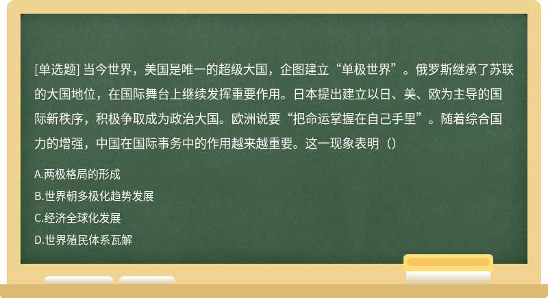 当今世界，美国是唯一的超级大国，企图建立“单极世界”。俄罗斯继承了苏联的大国地位，在国际舞台上继续发挥重要作用。日本提出建立以日、美、欧为主导的国际新秩序，积极争取成为政治大国。欧洲说要“把命运掌握在自己手里”。随着综合国力的增强，中国在国际事务中的作用越来越重要。这一现象表明（）