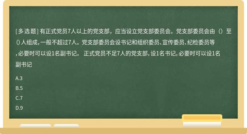 有正式党员7人以上的党支部，应当设立党支部委员会。党支部委员会由（）至（）人组成，一般不超过7人。 党支部委员会设书记和组织委员、宣传委员、纪检委员等，必要时可以设1名副书记。 正式党员不足7人的党支部，设1名书记，必要时可以设1名副书记