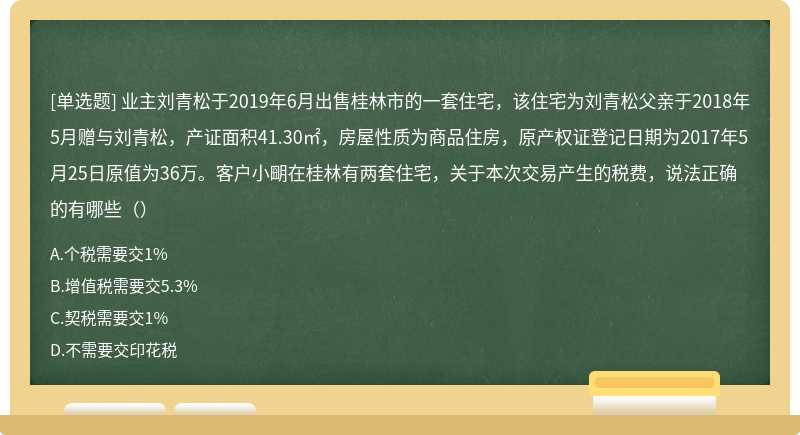 业主刘青松于2019年6月出售桂林市的一套住宅，该住宅为刘青松父亲于2018年5月赠与刘青松，产证面积41.30㎡，房屋性质为商品住房，原产权证登记日期为2017年5月25日原值为36万。客户小朙在桂林有两套住宅，关于本次交易产生的税费，说法正确的有哪些（）