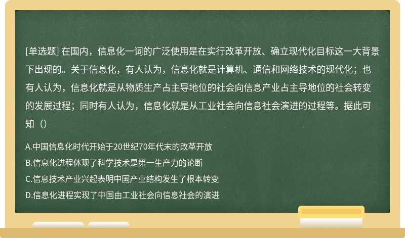 在国内，信息化一词的广泛使用是在实行改革开放、确立现代化目标这一大背景下出现的。关于信息化，有人认为，信息化就是计算机、通信和网络技术的现代化；也有人认为，信息化就是从物质生产占主导地位的社会向信息产业占主导地位的社会转变的发展过程；同时有人认为，信息化就是从工业社会向信息社会演进的过程等。据此可知（）