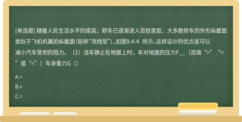 随着人民生活水平的提高，轿车已逐渐进入百姓家庭，大多数轿车的外形纵截面类似于飞机机翼的纵截面（俗称“流线型”），如图9.4-4 所示。这样设计的优点是可以减小汽车受到的阻力。（1）当车静止在地面上时，车对地面的压力F__（选填“>”“<”或“=”）车身重力G（）