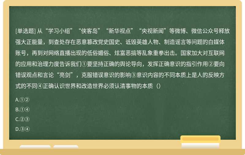 从“学习小组”“侠客岛”“新华视点”“央视新闻”等微博、微信公众号释放强大正能量，到查处存在恶意篡改党史国史、诋毁英雄人物、制造谣言等问题的白媒体账号，再到对网络直播出现的低俗媚俗、炫富恶搞等乱象重拳出击。国家加大对互联网的应用和治理力度告诉我们①要坚持正确的舆论导向，发挥正确意识的指引作用②要向错误观点和言论“亮剑”，克服错误意识的影响③意识内容的不同本质上是人的反映方式的不同④正确认识世界和改造世界必须认清事物的本质（）