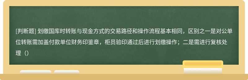 划缴国库时转账与现金方式的交易路径和操作流程基本相同，区别之一是对公单位转账需加盖付款单位财务印鉴章，柜员验印通过后进行划缴操作；二是需进行复核处理（）