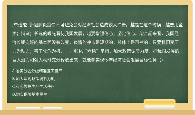 新冠肺炎疫情不可避免会对经济社会造成较大冲击。越是在这个时候，越要用全面；辩证；长远的眼光看待我国发展，越要增强信心；坚定信心。综合起来看，我国经济长期向好的基本面没有改变，疫情的冲击是短期的；总体上是可控的，只要我们变压力为动力；善于化危为机，__，强化“六稳”举措，加大政策调节力度，把我国发展的巨大潜力和强大动能充分释放出来，就能够实现今年经济社会发展目标任务（）