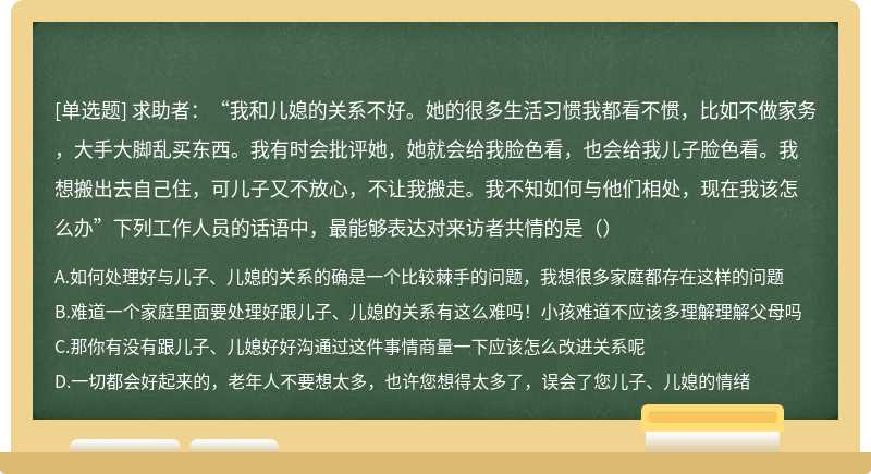 求助者：“我和儿媳的关系不好。她的很多生活习惯我都看不惯，比如不做家务，大手大脚乱买东西。我有时会批评她，她就会给我脸色看，也会给我儿子脸色看。我想搬出去自己住，可儿子又不放心，不让我搬走。我不知如何与他们相处，现在我该怎么办”下列工作人员的话语中，最能够表达对来访者共情的是（）