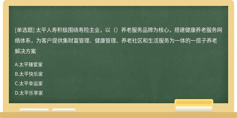 太平人寿积极围绕寿险主业，以（）养老服务品牌为核心，搭建健康养老服务网络体系，为客户提供集财富管理、健康管理、养老社区和生活服务为一体的一揽子养老解决方案