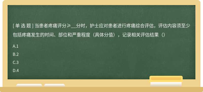 当患者疼痛评分≥__分时，护士应对患者进行疼痛综合评估，评估内容须至少包括疼痛发生的时间、部位和严重程度（具体分值），记录相关评估结果（）