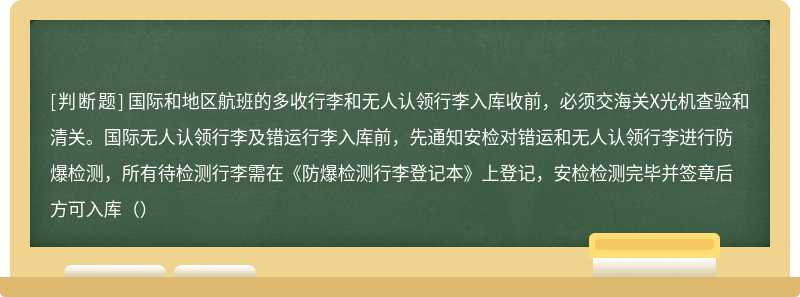 国际和地区航班的多收行李和无人认领行李入库收前，必须交海关X光机查验和清关。国际无人认领行李及错运行李入库前，先通知安检对错运和无人认领行李进行防爆检测，所有待检测行李需在《防爆检测行李登记本》上登记，安检检测完毕并签章后方可入库（）