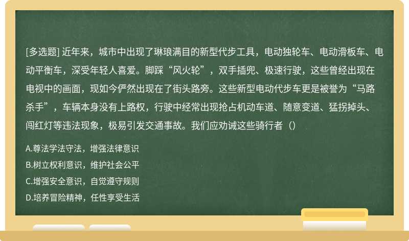 近年来，城市中出现了琳琅满目的新型代步工具，电动独轮车、电动滑板车、电动平衡车，深受年轻人喜爱。脚踩“风火轮”，双手插兜、极速行驶，这些曾经出现在电视中的画面，现如今俨然出现在了街头路旁。这些新型电动代步车更是被誉为“马路杀手”，车辆本身没有上路权，行驶中经常出现抢占机动车道、随意变道、猛拐掉头、闯红灯等违法现象，极易引发交通事故。我们应劝诫这些骑行者（）