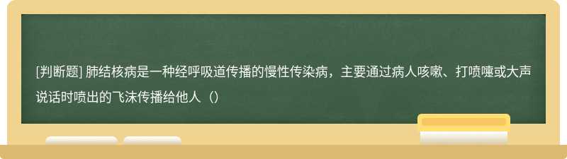 肺结核病是一种经呼吸道传播的慢性传染病，主要通过病人咳嗽、打喷嚏或大声说话时喷出的飞沫传播给他人（）