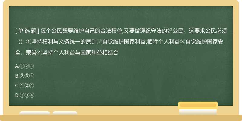 每个公民既要维护自己的合法权益,又要做遵纪守法的好公民。这要求公民必须（）①坚持权利与义务统一的原则②自觉维护国家利益,牺牲个人利益③自觉维护国家安全、荣誉④坚持个人利益与国家利益相结合