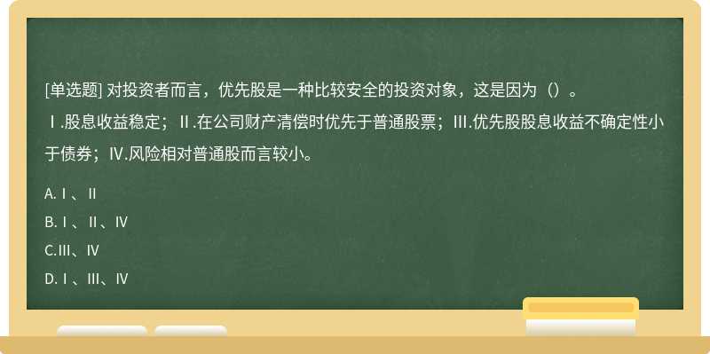 对投资者而言，优先股是一种比较安全的投资对象，这是因为（）。Ⅰ.股息收益稳定；Ⅱ.在公司财产清偿时优先于普通股票；Ⅲ.优先股股息收益不确定性小于债券；Ⅳ.风险相对普通股而言较小。