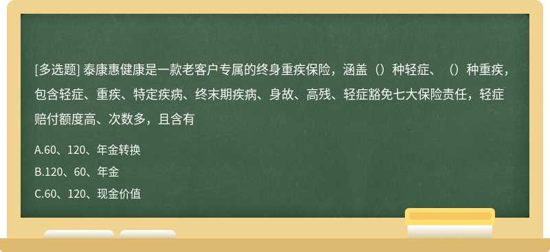 泰康惠健康是一款老客户专属的终身重疾保险，涵盖（）种轻症、（）种重疾，包含轻症、重疾、特定疾病、终末期疾病、身故、高残、轻症豁免七大保险责任，轻症赔付额度高、次数多，且含有