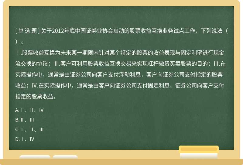 关于2012年底中国证券业协会启动的股票收益互换业务试点工作，下列说法（）。Ⅰ.股票收益互换为未来某一期限内针对某个特定的股票的收益表现与固定利率进行现金流交换的协议；Ⅱ.客户可利用股票收益互换交易来实现杠杆融资买卖股票的目的；Ⅲ.在实际操作中，通常是由证券公司向客户支付浮动利息，客户向证券公司支付指定的股票收益；Ⅳ.在实际操作中，通常是由客户向证券公司支付固定利息，证券公司向客户支付指定的股票收益。